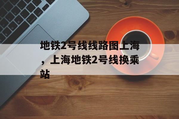 地铁2号线线路图上海，上海地铁2号线换乘站-第1张图片-
