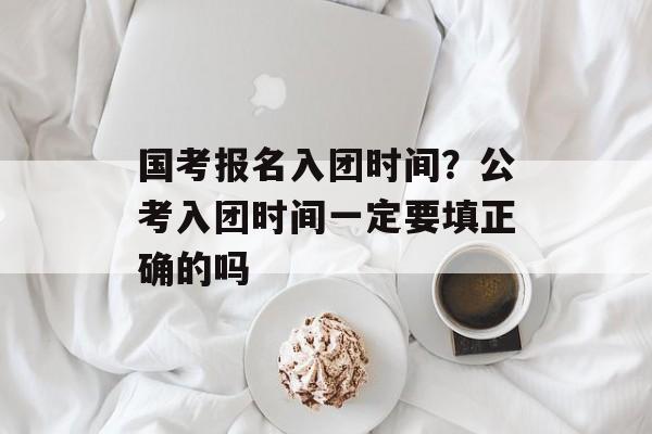 国考报名入团时间？公考入团时间一定要填正确的吗-第1张图片-