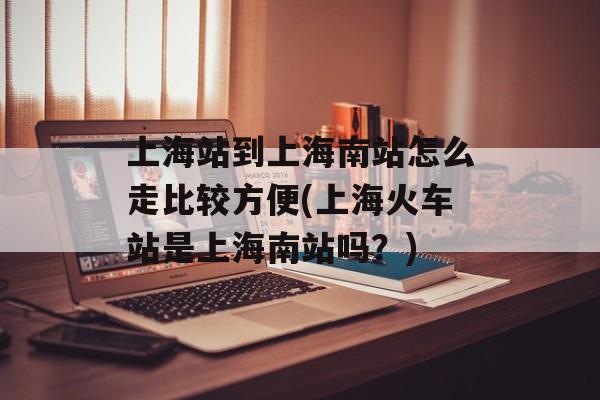 上海站到上海南站怎么走比较方便(上海火车站是上海南站吗？)-第1张图片-