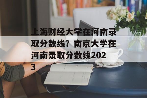 上海财经大学在河南录取分数线？南京大学在河南录取分数线2023-第1张图片-