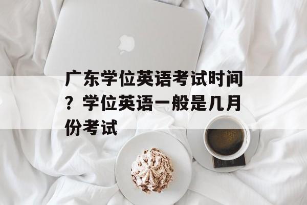 广东学位英语考试时间？学位英语一般是几月份考试-第1张图片-