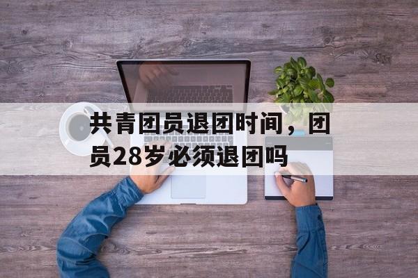 共青团员退团时间，团员28岁必须退团吗-第1张图片-
