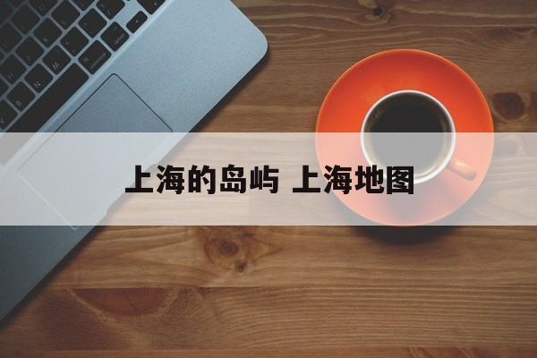上海的岛屿 上海地图-第1张图片-