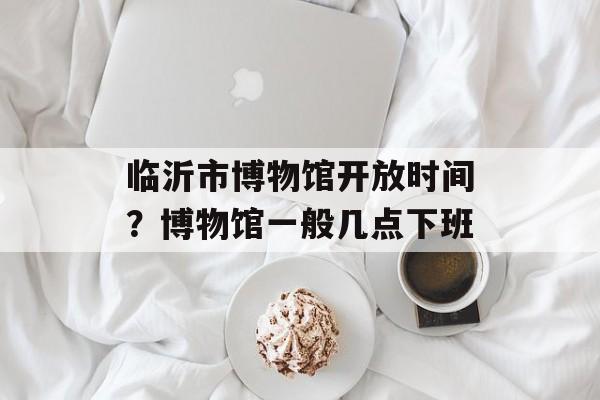 临沂市博物馆开放时间？博物馆一般几点下班-第1张图片-