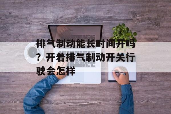 排气制动能长时间开吗？开着排气制动开关行驶会怎样-第1张图片-