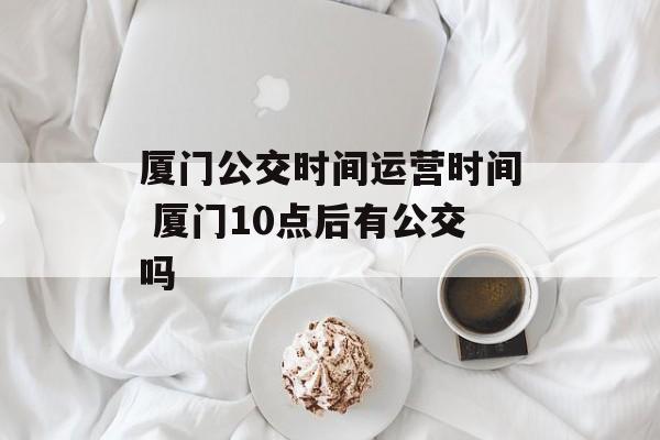 厦门公交时间运营时间 厦门10点后有公交吗-第1张图片-