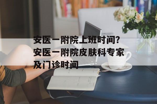 安医一附院上班时间？安医一附院皮肤科专家及门诊时间-第1张图片-