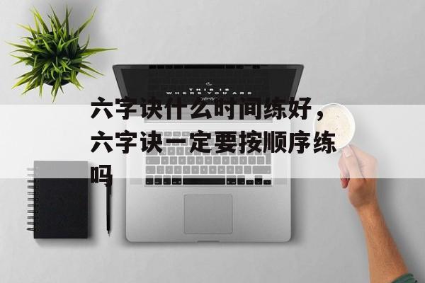 六字诀什么时间练好，六字诀一定要按顺序练吗-第1张图片-