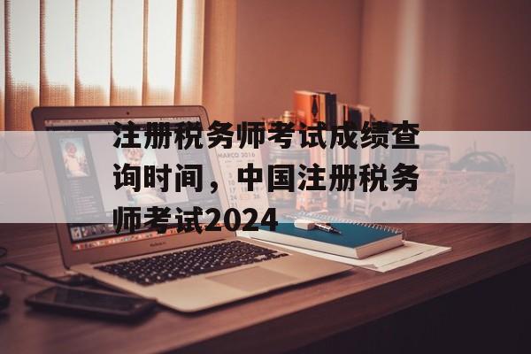 注册税务师考试成绩查询时间，中国注册税务师考试2024-第1张图片-