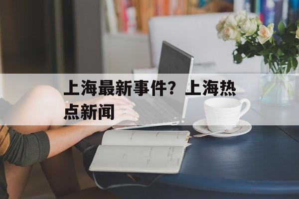 上海最新事件？上海热点新闻-第1张图片-