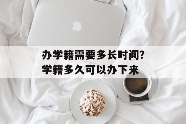 办学籍需要多长时间？学籍多久可以办下来-第1张图片-