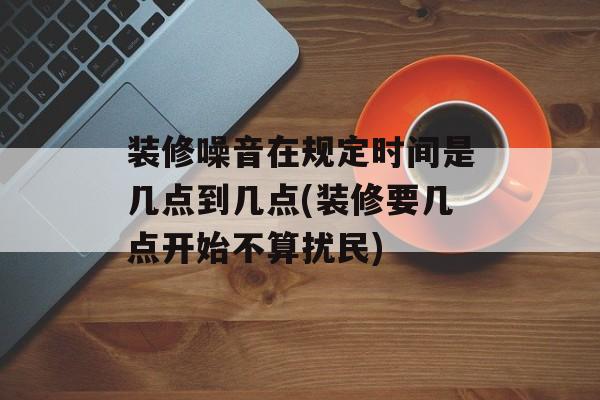 装修噪音在规定时间是几点到几点(装修要几点开始不算扰民)-第1张图片-