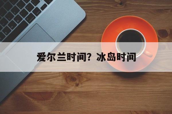 爱尔兰时间？冰岛时间-第1张图片-