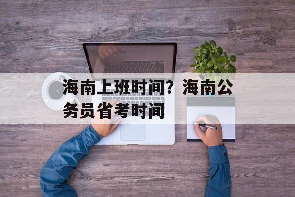 海南上班时间？海南公务员省考时间-第1张图片-