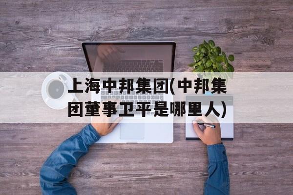 上海中邦集团(中邦集团董事卫平是哪里人)-第1张图片-