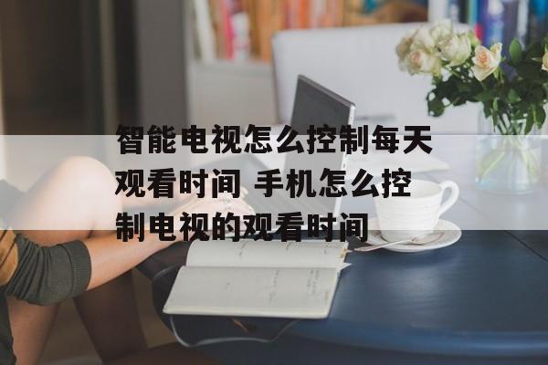 智能电视怎么控制每天观看时间 手机怎么控制电视的观看时间-第1张图片-