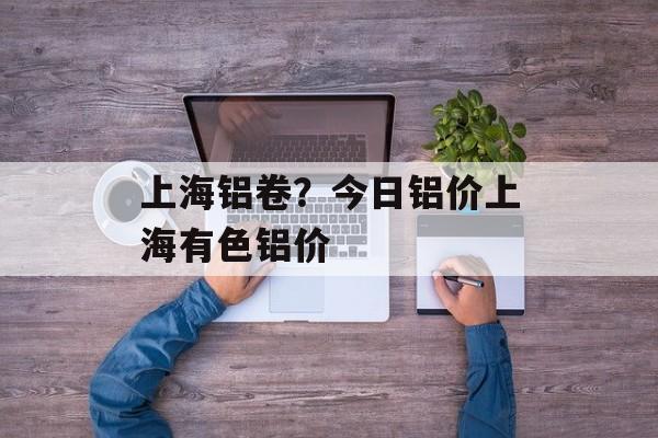 上海铝卷？今日铝价上海有色铝价-第1张图片-