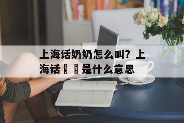 上海话奶奶怎么叫？上海话孃孃是什么意思-第1张图片-