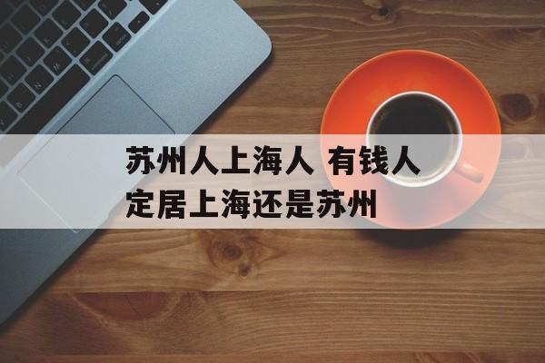 苏州人上海人 有钱人定居上海还是苏州-第1张图片-