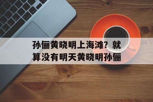 孙俪黄晓明上海滩？就算没有明天黄晓明孙俪-第1张图片-