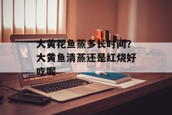 大黄花鱼蒸多长时间？大黄鱼清蒸还是红烧好吃呢-第1张图片-