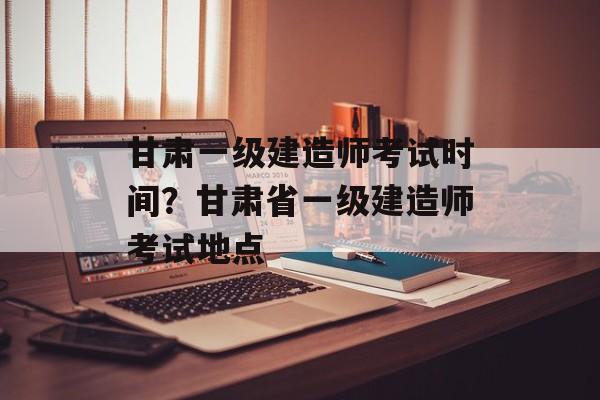 甘肃一级建造师考试时间？甘肃省一级建造师考试地点-第1张图片-
