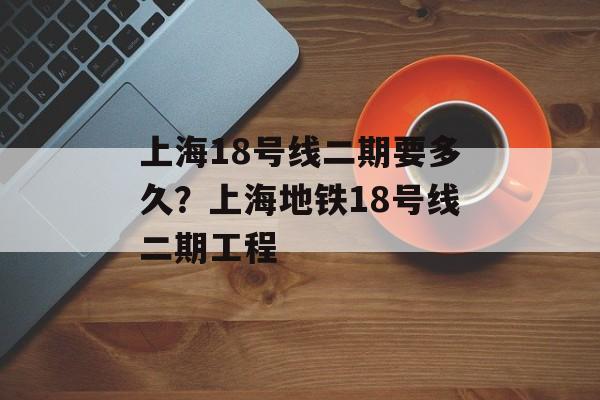 上海18号线二期要多久？上海地铁18号线二期工程-第1张图片-