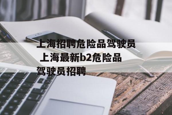 上海招聘危险品驾驶员 上海最新b2危险品驾驶员招聘-第1张图片-