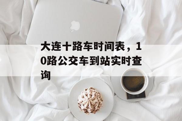 大连十路车时间表，10路公交车到站实时查询-第1张图片-