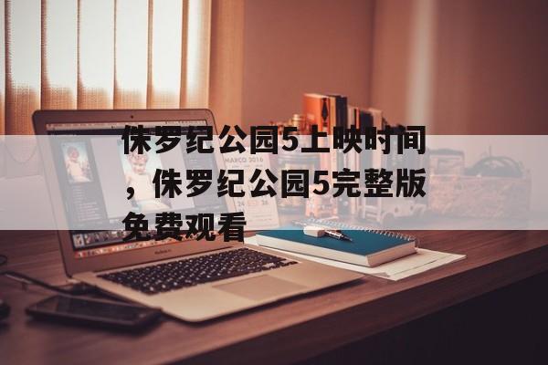 侏罗纪公园5上映时间，侏罗纪公园5完整版免费观看-第1张图片-