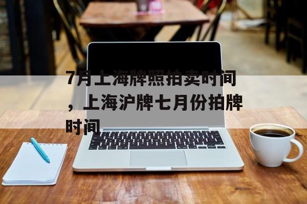 7月上海牌照拍卖时间，上海沪牌七月份拍牌时间-第1张图片-