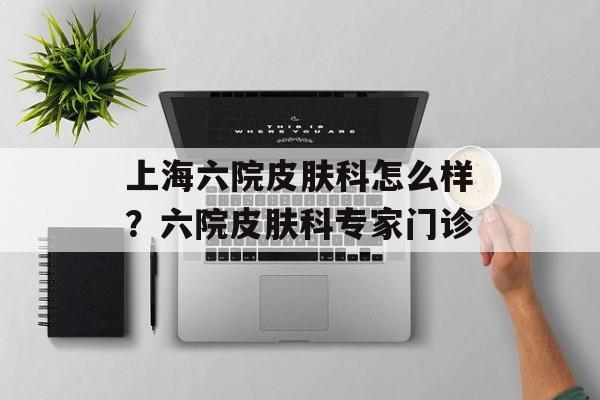 上海六院皮肤科怎么样？六院皮肤科专家门诊-第1张图片-