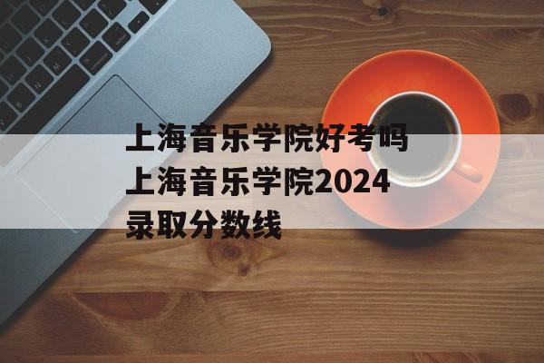 上海音乐学院好考吗 上海音乐学院2024录取分数线-第1张图片-