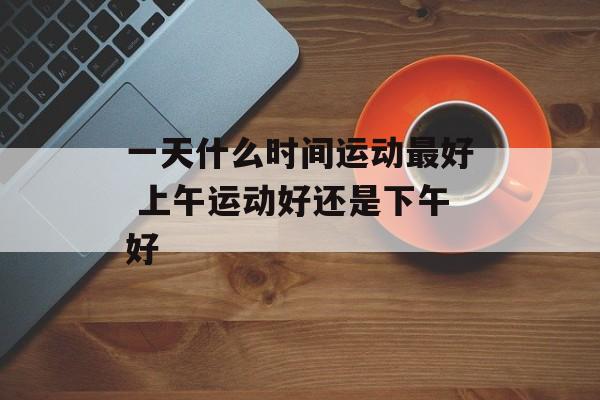 一天什么时间运动最好 上午运动好还是下午好-第1张图片-