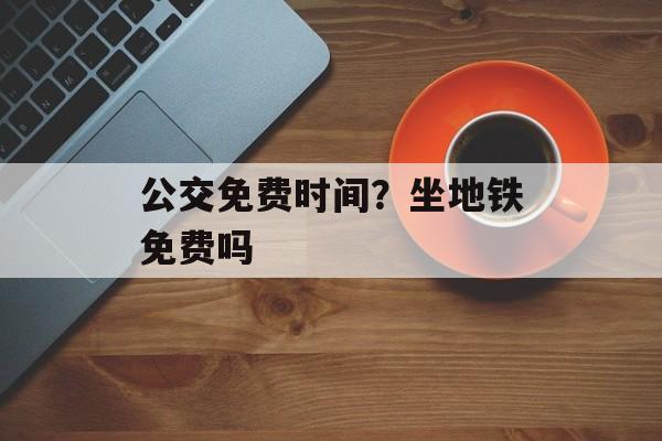 公交免费时间？坐地铁免费吗-第1张图片-