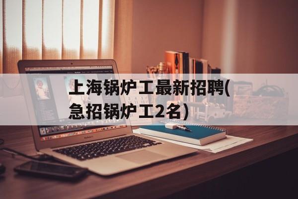 上海锅炉工最新招聘(急招锅炉工2名)-第1张图片-