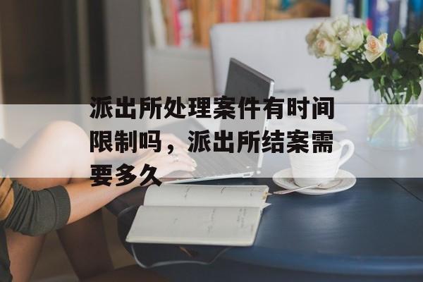 派出所处理案件有时间限制吗，派出所结案需要多久-第1张图片-