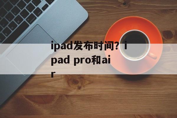 ipad发布时间？ipad pro和air-第1张图片-