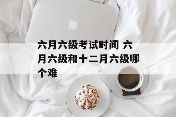 六月六级考试时间 六月六级和十二月六级哪个难-第1张图片-