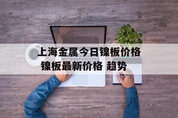 上海金属今日镍板价格 镍板最新价格 趋势-第1张图片-