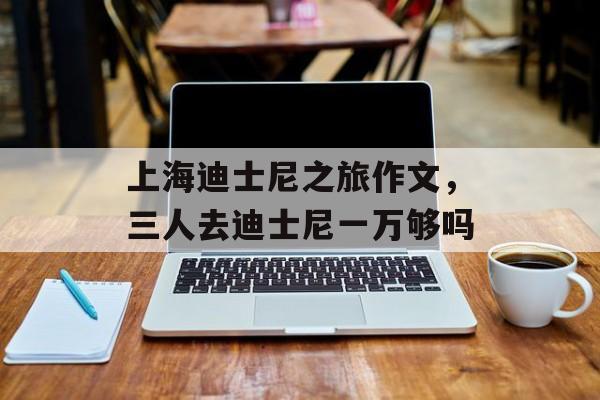 上海迪士尼之旅作文，三人去迪士尼一万够吗-第1张图片-