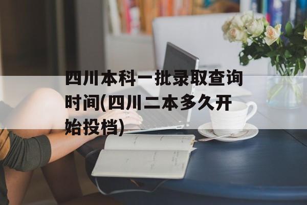 四川本科一批录取查询时间(四川二本多久开始投档)-第1张图片-