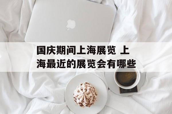 国庆期间上海展览 上海最近的展览会有哪些-第1张图片-