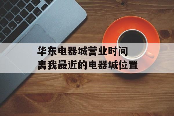 华东电器城营业时间 离我最近的电器城位置-第1张图片-