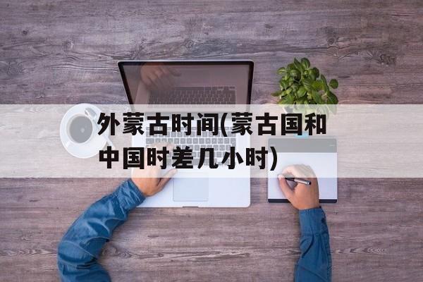 外蒙古时间(蒙古国和中国时差几小时)-第1张图片-