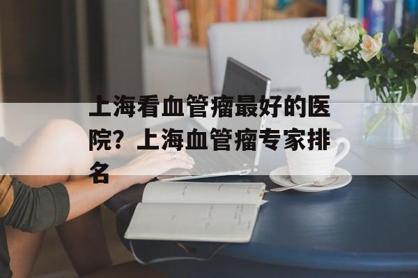上海看血管瘤最好的医院？上海血管瘤专家排名-第1张图片-