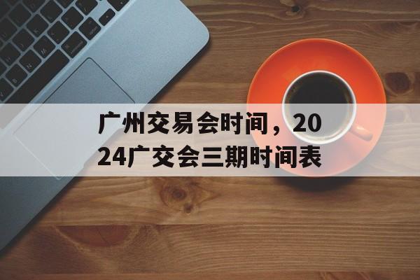 广州交易会时间，2024广交会三期时间表-第1张图片-