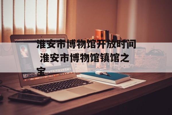 淮安市博物馆开放时间 淮安市博物馆镇馆之宝-第1张图片-