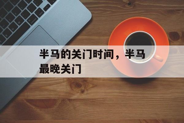 半马的关门时间，半马最晚关门-第1张图片-