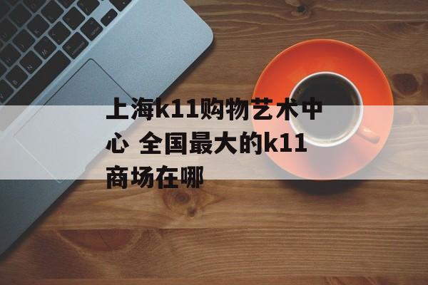 上海k11购物艺术中心 全国最大的k11商场在哪-第1张图片-